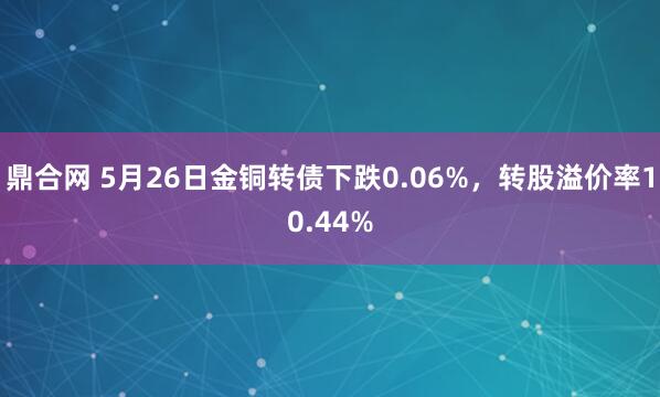 鼎合网 5月26日金铜转债下跌0.06%，转股溢价率10.44%