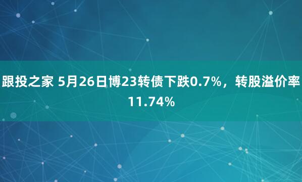 跟投之家 5月26日博23转债下跌0.7%，转股溢价率11.74%
