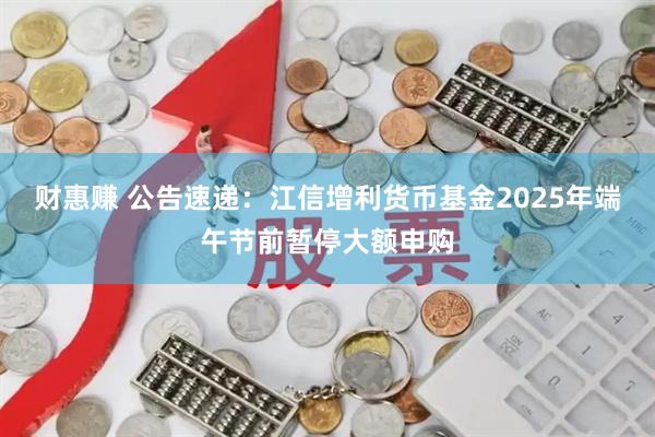财惠赚 公告速递：江信增利货币基金2025年端午节前暂停大额申购