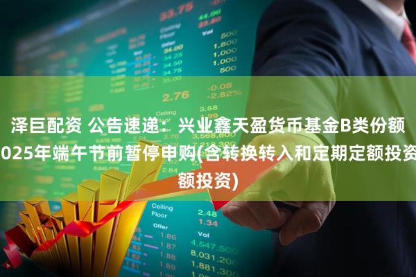 泽巨配资 公告速递：兴业鑫天盈货币基金B类份额2025年端午节前暂停申购(含转换转入和定期定额投资)