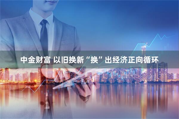 中金财富 以旧换新“换”出经济正向循环