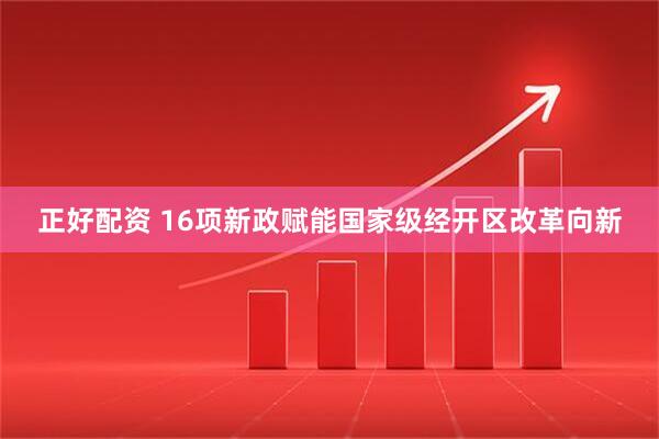 正好配资 16项新政赋能国家级经开区改革向新