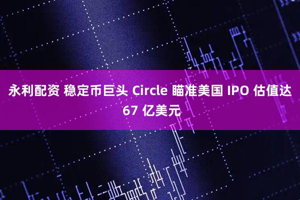 永利配资 稳定币巨头 Circle 瞄准美国 IPO 估值达 67 亿美元