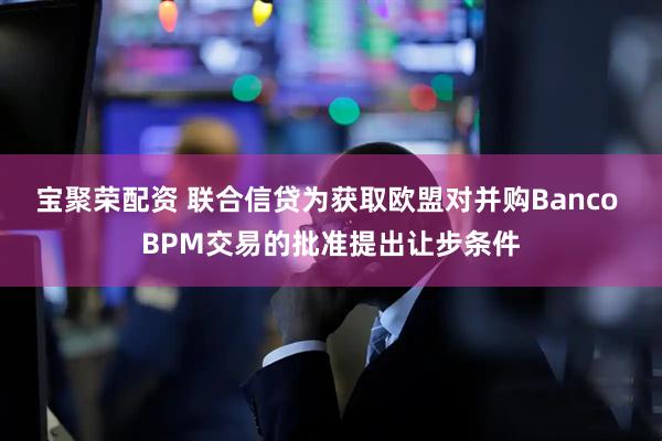 宝聚荣配资 联合信贷为获取欧盟对并购Banco BPM交易的批准提出让步条件