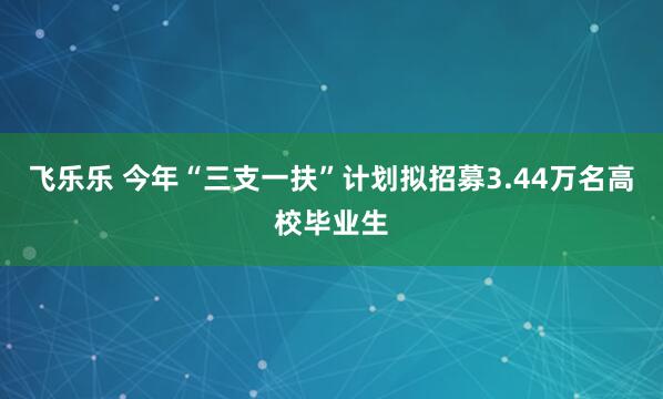 飞乐乐 今年“三支一扶”计划拟招募3.44万名高校毕业生
