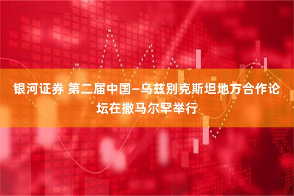 银河证券 第二届中国—乌兹别克斯坦地方合作论坛在撒马尔罕举行
