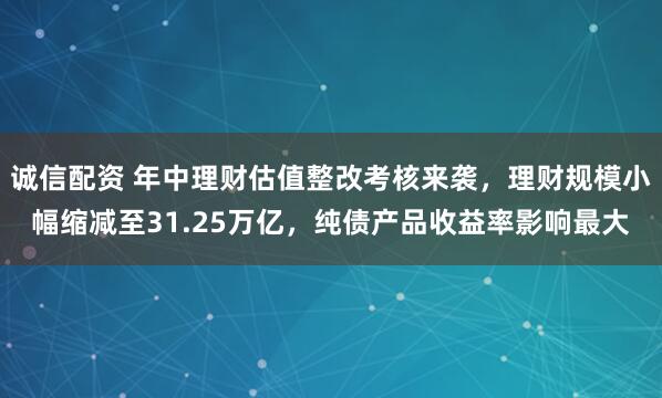 诚信配资 年中理财估值整改考核来袭，理财规模小幅缩减至31.25万亿，纯债产品收益率影响最大