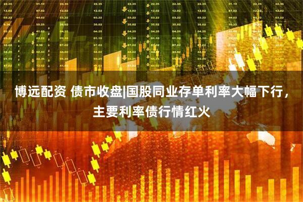博远配资 债市收盘|国股同业存单利率大幅下行，主要利率债行情红火