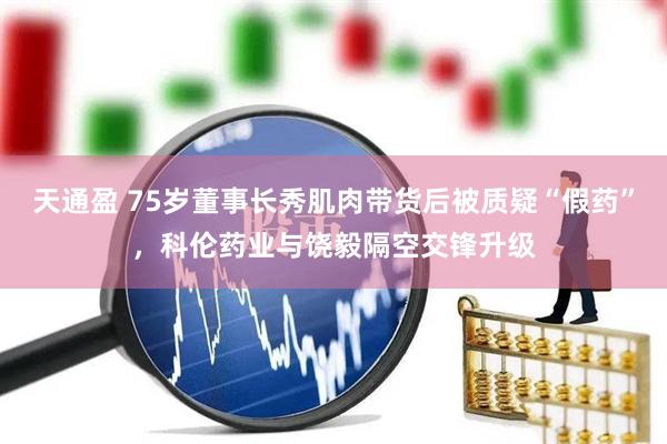 天通盈 75岁董事长秀肌肉带货后被质疑“假药”，科伦药业与饶毅隔空交锋升级