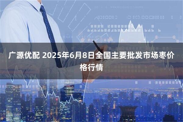 广源优配 2025年6月8日全国主要批发市场枣价格行情