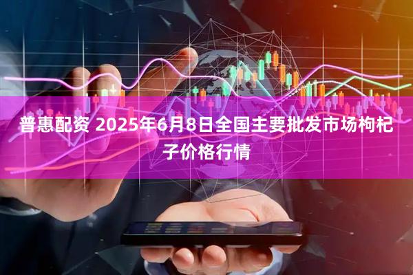 普惠配资 2025年6月8日全国主要批发市场枸杞子价格行情
