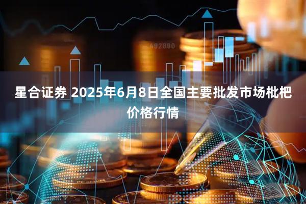 星合证券 2025年6月8日全国主要批发市场枇杷价格行情
