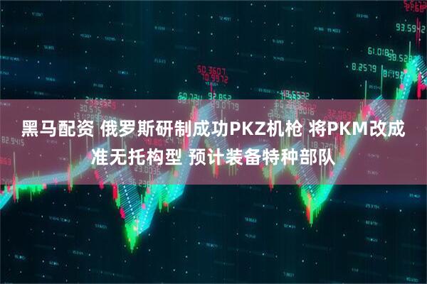 黑马配资 俄罗斯研制成功PKZ机枪 将PKM改成准无托构型 预计装备特种部队