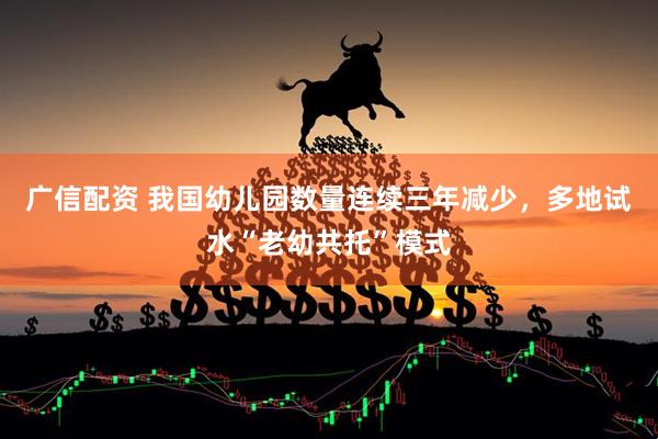 广信配资 我国幼儿园数量连续三年减少，多地试水“老幼共托”模式