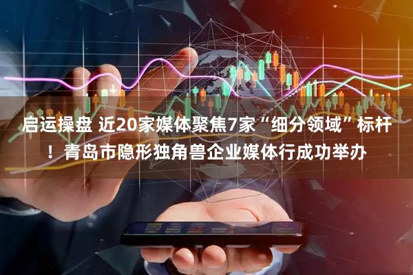 启运操盘 近20家媒体聚焦7家“细分领域”标杆！青岛市隐形独角兽企业媒体行成功举办
