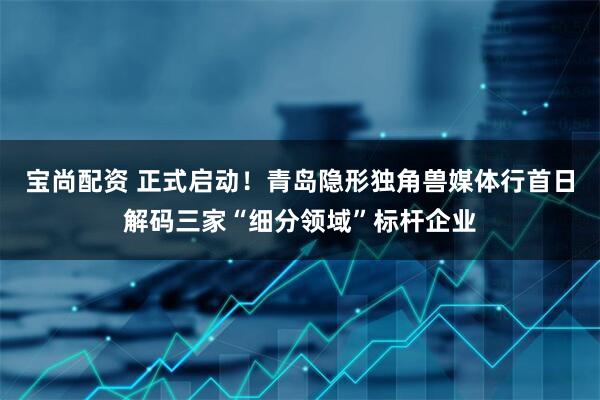 宝尚配资 正式启动！青岛隐形独角兽媒体行首日解码三家“细分领域”标杆企业