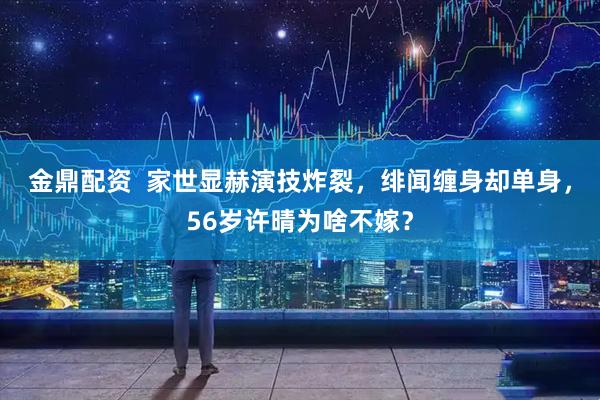 金鼎配资  家世显赫演技炸裂，绯闻缠身却单身，56岁许晴为啥不嫁？