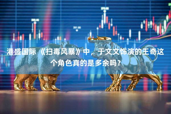 港盛国际 《扫毒风暴》中，于文文饰演的王奇这个角色真的是多余吗？