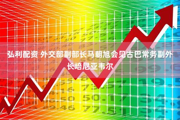 弘利配资 外交部副部长马朝旭会见古巴常务副外长培尼亚韦尔