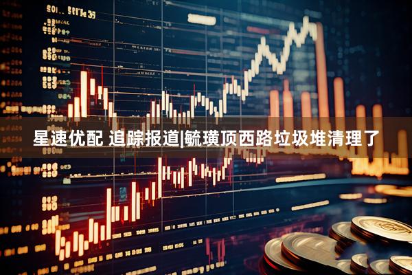 星速优配 追踪报道|毓璜顶西路垃圾堆清理了
