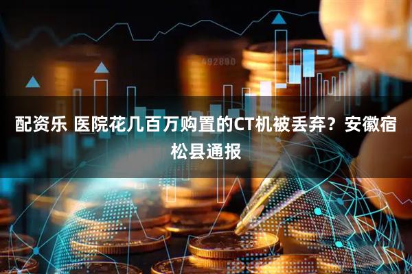 配资乐 医院花几百万购置的CT机被丢弃？安徽宿松县通报