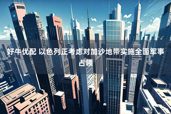 好牛优配 以色列正考虑对加沙地带实施全面军事占领