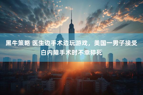黑牛策略 医生边手术边玩游戏，美国一男子接受白内障手术时不幸猝死