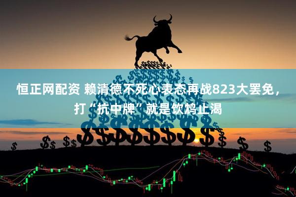 恒正网配资 赖清德不死心表态再战823大罢免，打“抗中牌”就是饮鸩止渴