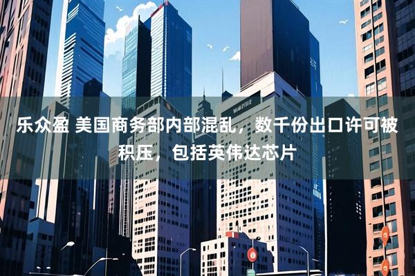 乐众盈 美国商务部内部混乱，数千份出口许可被积压，包括英伟达芯片