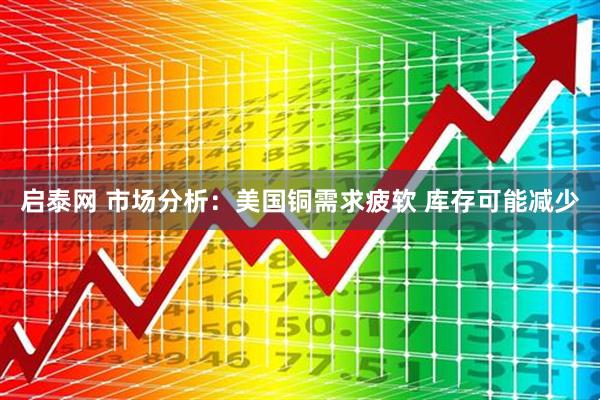 启泰网 市场分析：美国铜需求疲软 库存可能减少