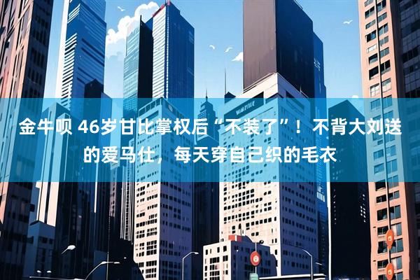 金牛呗 46岁甘比掌权后“不装了”！不背大刘送的爱马仕，每天穿自己织的毛衣