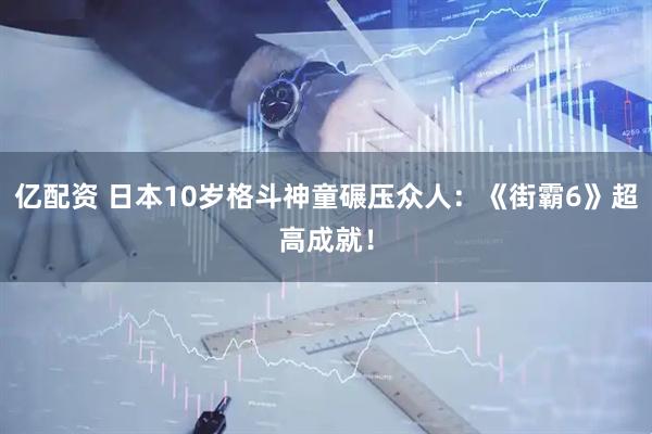 亿配资 日本10岁格斗神童碾压众人：《街霸6》超高成就！