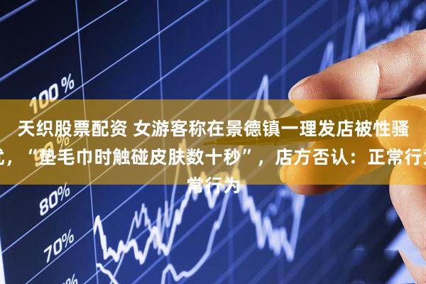 天织股票配资 女游客称在景德镇一理发店被性骚扰，“垫毛巾时触碰皮肤数十秒”，店方否认：正常行为