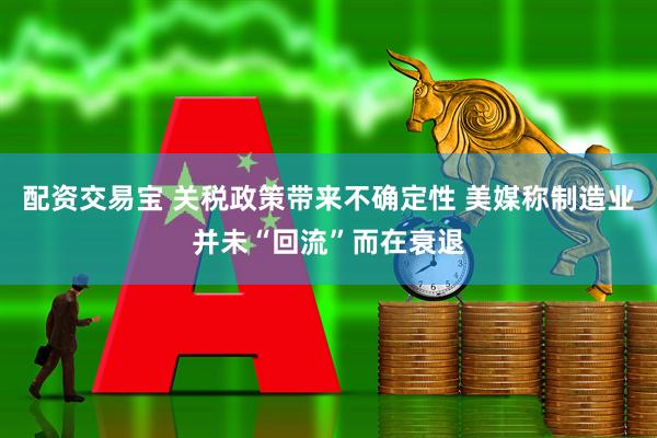 配资交易宝 关税政策带来不确定性 美媒称制造业并未“回流”而在衰退