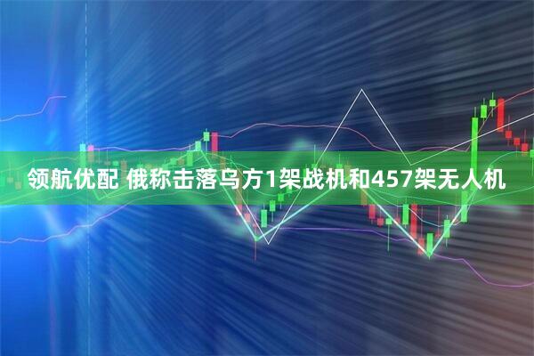 领航优配 俄称击落乌方1架战机和457架无人机