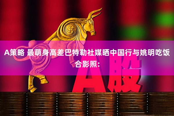 A策略 最萌身高差巴特勒社媒晒中国行与姚明吃饭合影照: