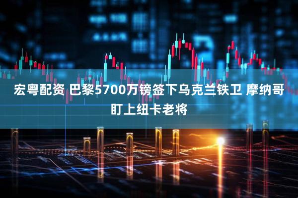 宏粤配资 巴黎5700万镑签下乌克兰铁卫 摩纳哥盯上纽卡老将