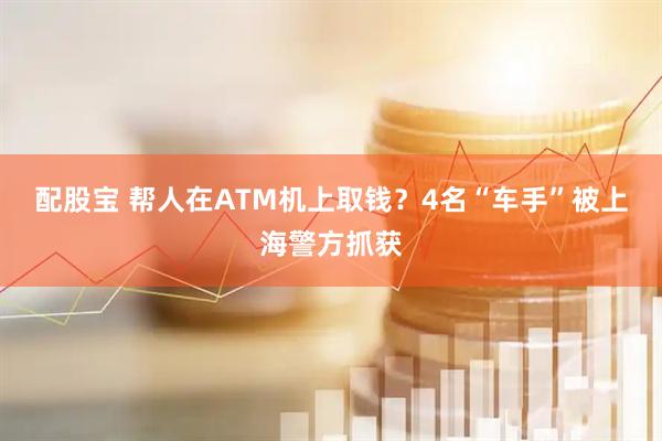 配股宝 帮人在ATM机上取钱？4名“车手”被上海警方抓获
