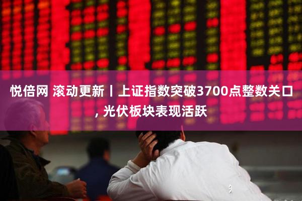 悦倍网 滚动更新丨上证指数突破3700点整数关口, 光伏板块表现活跃