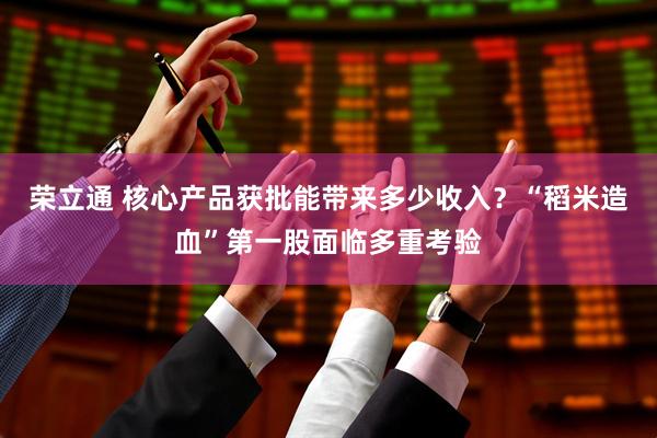 荣立通 核心产品获批能带来多少收入？“稻米造血”第一股面临多重考验