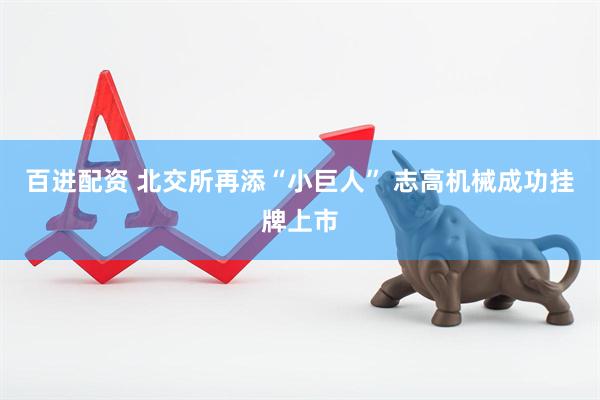 百进配资 北交所再添“小巨人” 志高机械成功挂牌上市