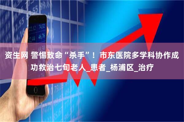 资生网 警惕致命“杀手”！市东医院多学科协作成功救治七旬老人_患者_杨浦区_治疗