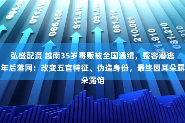 弘盛配资 越南35岁毒贩被全国通缉，整容潜逃多年后落网：改变五官特征、伪造身份，最终因耳朵露馅