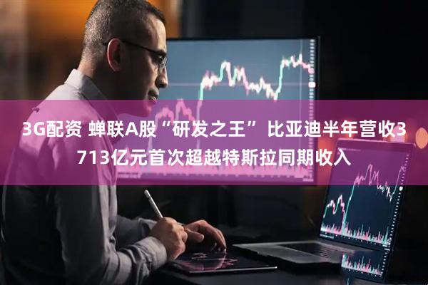 3G配资 蝉联A股“研发之王” 比亚迪半年营收3713亿元首次超越特斯拉同期收入