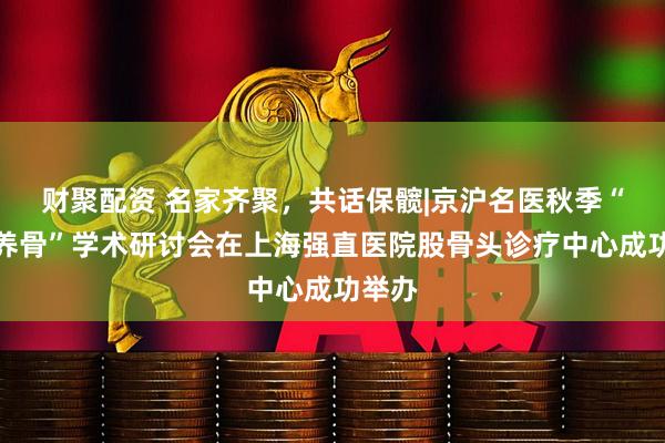 财聚配资 名家齐聚，共话保髋|京沪名医秋季“保髋养骨”学术研讨会在上海强直医院股骨头诊疗中心成功举办