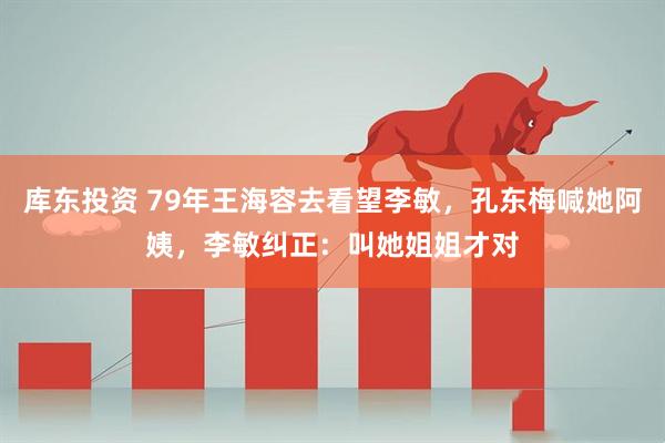 库东投资 79年王海容去看望李敏，孔东梅喊她阿姨，李敏纠正：叫她姐姐才对