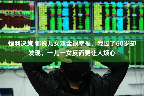 恒利决策 都说儿女双全很幸福，我过了60岁却发现，一儿一女反而更让人烦心