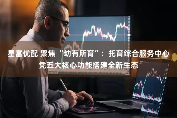星富优配 聚焦 “幼有所育”：托育综合服务中心凭五大核心功能搭建全新生态