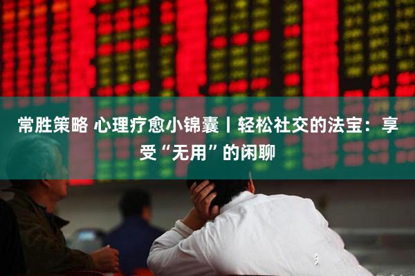 常胜策略 心理疗愈小锦囊丨轻松社交的法宝：享受“无用”的闲聊