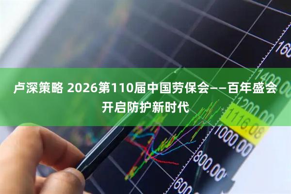 卢深策略 2026第110届中国劳保会——百年盛会开启防护新时代